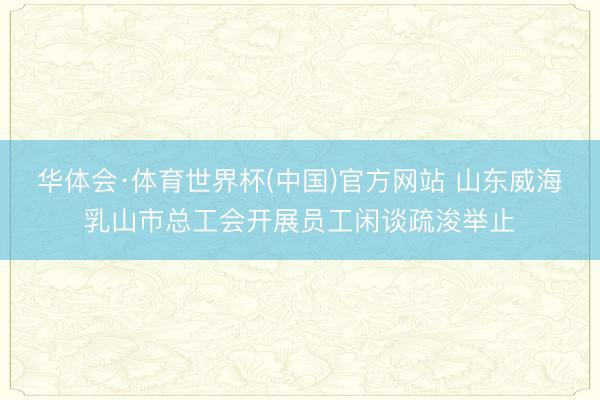 华体会·体育世界杯(中国)官方网站 山东威海乳山市总工会开展员工闲谈疏浚举止
