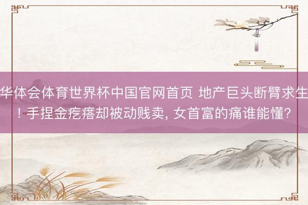 华体会体育世界杯中国官网首页 地产巨头断臂求生! 手捏金疙瘩却被动贱卖, 女首富的痛谁能懂?