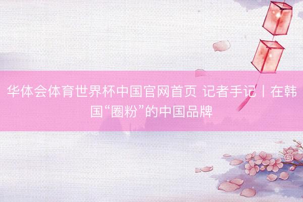 华体会体育世界杯中国官网首页 记者手记丨在韩国“圈粉”的中国品牌