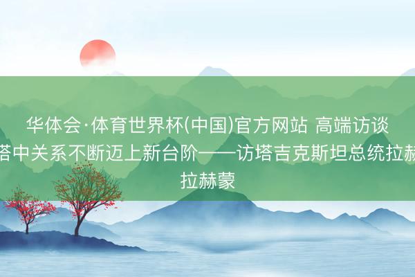 华体会·体育世界杯(中国)官方网站 高端访谈|塔中关系不断迈上新台阶——访塔吉克斯坦总统拉赫蒙