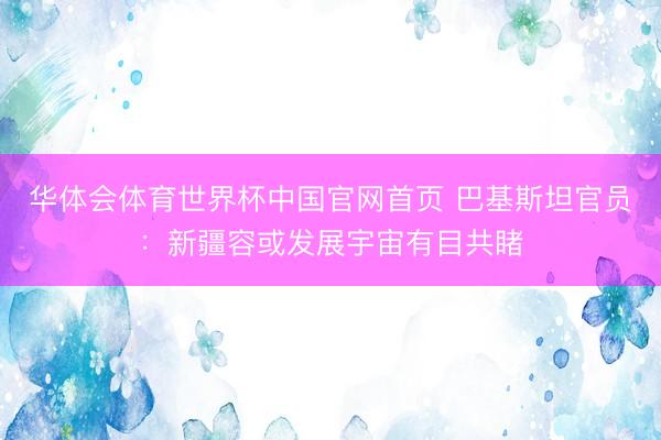 华体会体育世界杯中国官网首页 巴基斯坦官员：新疆容或发展宇宙有目共睹