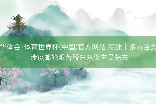 华体会·体育世界杯(中国)官方网站 综述|多方合力 涉疫邮轮艰苦股东东谈主员除去