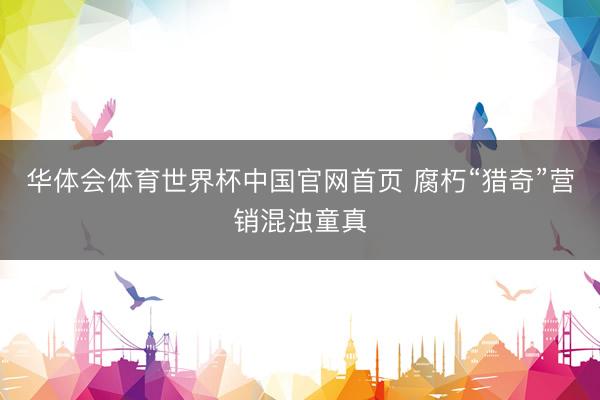 华体会体育世界杯中国官网首页 腐朽“猎奇”营销混浊童真