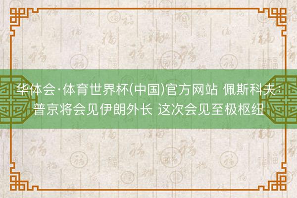 华体会·体育世界杯(中国)官方网站 佩斯科夫：普京将会见伊朗外长 这次会见至极枢纽