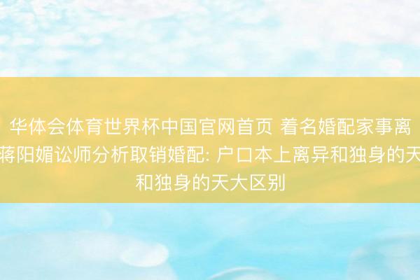 华体会体育世界杯中国官网首页 着名婚配家事离异讼师蒋阳媚讼师分析取销婚配: 户口本上离异和独身的天大区别