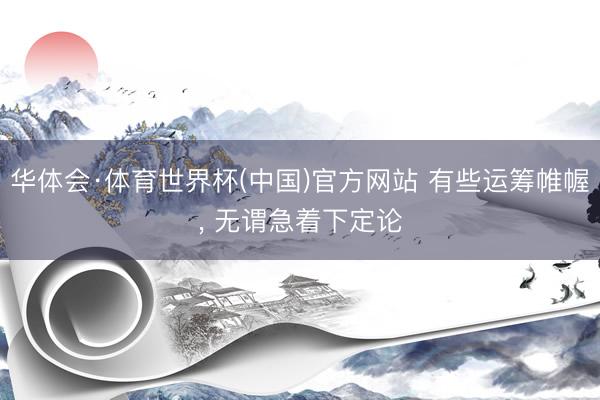 华体会·体育世界杯(中国)官方网站 有些运筹帷幄, 无谓急着下定论