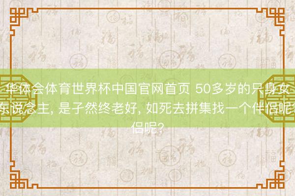 华体会体育世界杯中国官网首页 50多岁的只身女东说念主, 是孑然终老好, 如死去拼集找一个伴侣呢?