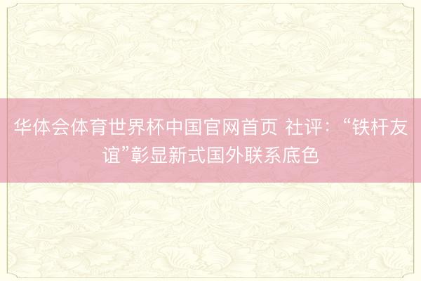 华体会体育世界杯中国官网首页 社评:“铁杆友谊”彰显新式国外联系底色