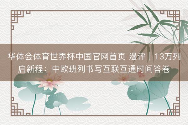 华体会体育世界杯中国官网首页 漫评|13万列启新程:中欧班列书写互联互通时间答卷
