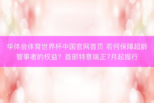 华体会体育世界杯中国官网首页 若何保障超龄管事者的权益?首部特意端正7月起握行