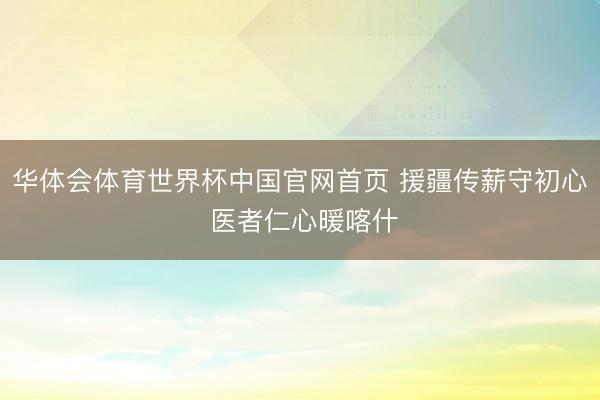 华体会体育世界杯中国官网首页 援疆传薪守初心 医者仁心暖喀什
