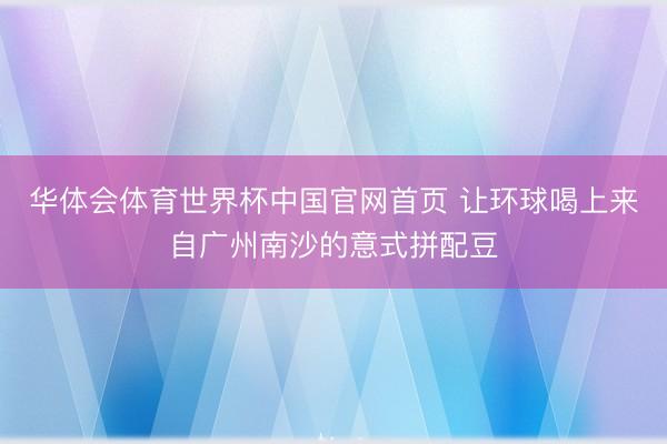 华体会体育世界杯中国官网首页 让环球喝上来自广州南沙的意式拼配豆