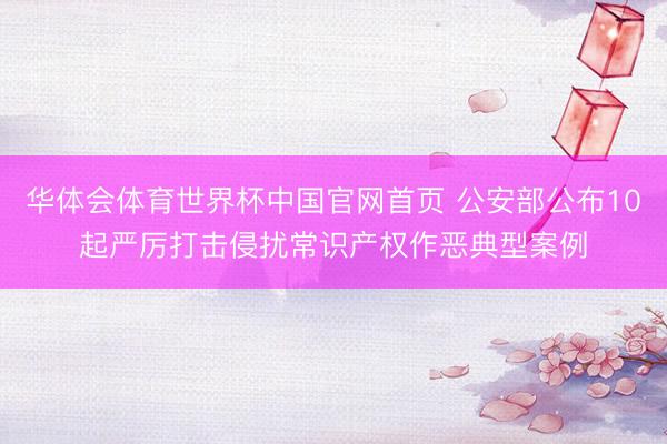 华体会体育世界杯中国官网首页 公安部公布10起严厉打击侵扰常识产权作恶典型案例