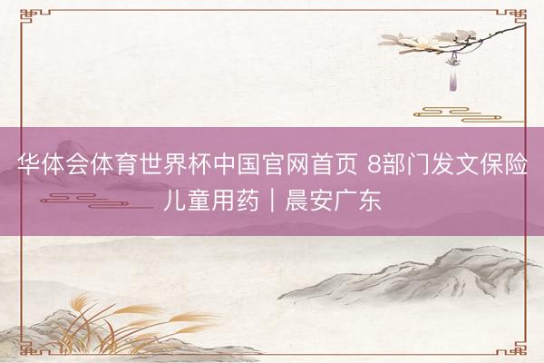 华体会体育世界杯中国官网首页 8部门发文保险儿童用药｜晨安广东