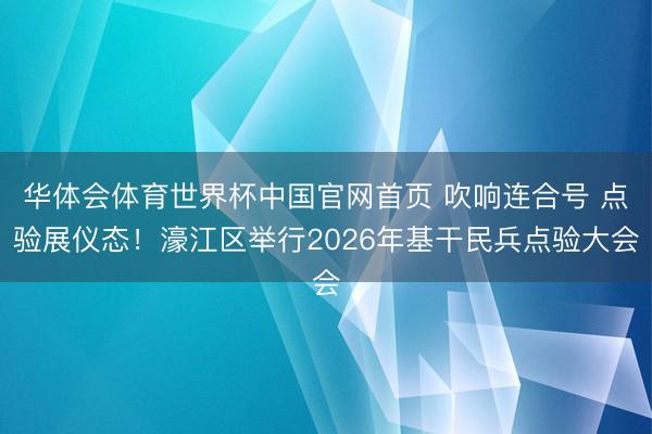 华体会体育世界杯中国官网首页 吹响连合号 点验展仪态！濠江区举行2026年基干民兵点验大会