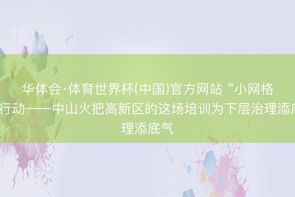 华体会·体育世界杯(中国)官方网站 “小网格”大行动——中山火把高新区的这场培训为下层治理添底气