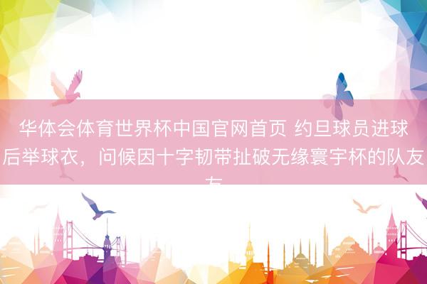 华体会体育世界杯中国官网首页 约旦球员进球后举球衣,问候因十字韧带扯破无缘寰宇杯的队友