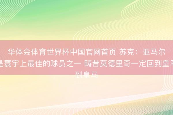 华体会体育世界杯中国官网首页 苏克：亚马尔是寰宇上最佳的球员之一 畴昔莫德里奇一定回到皇马