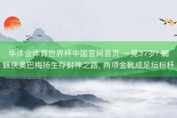 华体会体育世界杯中国官网首页 一晃37岁! 蜘蛛侠奥巴梅扬生存封神之路， 两项金靴成足坛标杆