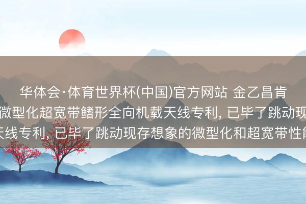 华体会·体育世界杯(中国)官方网站 金乙昌肯求基于背侧电阻加载的微型化超宽带鳍形全向机载天线专利， 已毕了跳动现存想象的微型化和超宽带性能