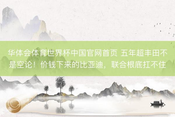 华体会体育世界杯中国官网首页 五年超丰田不是空论！价钱下来的比亚迪，联合根底扛不住