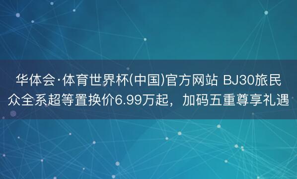 华体会·体育世界杯(中国)官方网站 BJ30旅民众全系超等置换价6.99万起，加码五重尊享礼遇