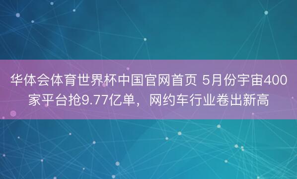 华体会体育世界杯中国官网首页 5月份宇宙400家平台抢9.77亿单，网约车行业卷出新高