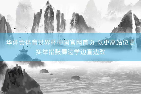 华体会体育世界杯中国官网首页 以更高站位更实举措鼓舞边学边查边改