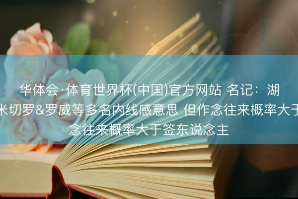 华体会·体育世界杯(中国)官方网站 名记:湖东说念主对米切罗&罗威等多名内线感意思 但作念往来概率大于签东说念主