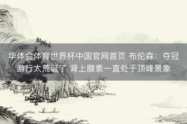 华体会体育世界杯中国官网首页 布伦森:夺冠游行太荒诞了 肾上腺素一直处于顶峰景象